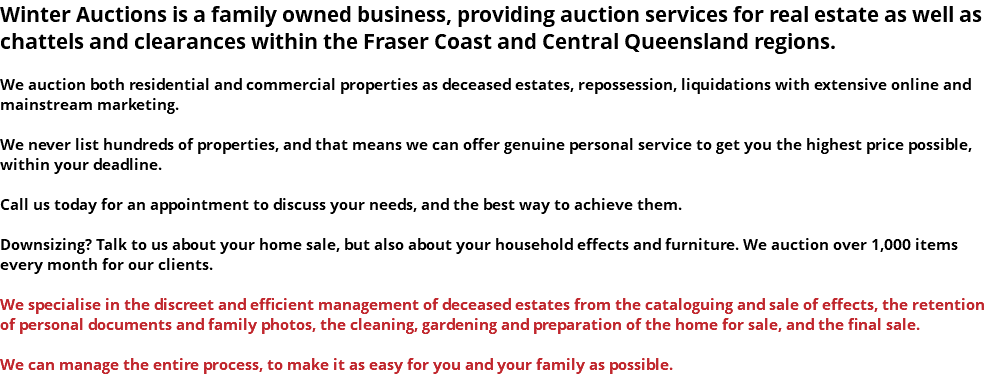 Winter Auctions is a family owned business, providing auction services for real estate as well as chattels and clearances within the Fraser Coast and Central Queensland regions. We auction both residential and commercial properties as deceased estates, repossession, liquidations with extensive online and mainstream marketing. We never list hundreds of properties, and that means we can offer genuine personal service to get you the highest price possible, within your deadline. Call us today for an appointment to discuss your needs, and the best way to achieve them. Downsizing? Talk to us about your home sale, but also about your household effects and furniture. We auction over 1,000 items every month for our clients. We specialise in the discreet and efficient management of deceased estates from the cataloguing and sale of effects, the retention of personal documents and family photos, the cleaning, gardening and preparation of the home for sale, and the final sale. We can manage the entire process, to make it as easy for you and your family as possible.